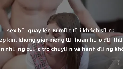sex bị quay lén Bí mật tại khách sạn: Phòng quay lén khép kín, không gian riêng tư hoàn hảo để thực hiện những cuộc trò chuyện và hành động không bị người khác phát hiện.