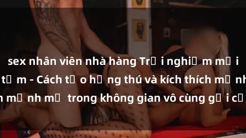 sex nhân viên nhà hàng Trải nghiệm mới lạ với sex phòng tắm - Cách tạo hứng thú và kích thích mạnh mẽ trong không gian vô cùng gợi cảm và lãng mạn