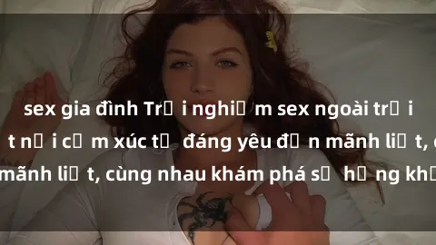 sex gia đình Trải nghiệm sex ngoài trời: Khi thiên nhiên kết nối cảm xúc từ đáng yêu đến mãnh liệt, cùng nhau khám phá sự hứng khởi và thú vị.