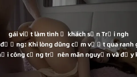 gái việt làm tình ở khách sạn Trải nghiệm làm tình ngoài đường: Khi lòng dũng cảm vượt qua ranh giới, cuộc hẹn nơi công cộng trở nên mãn nguyện và đầy kích thích. Hành vi nguy hiểm, nhưng cũng tạo nên