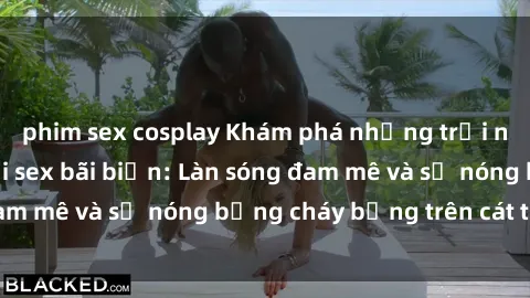 phim sex cosplay Khám phá những trải nghiệm độc đáo tại sex bãi biển: Làn sóng đam mê và sự nóng bỏng cháy bỏng trên cát trắng