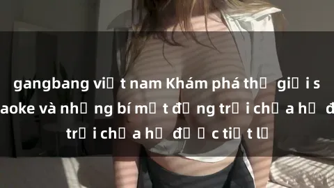 gangbang việt nam Khám phá thế giới sex quán karaoke và những bí mật động trời chưa hề được tiết lộ