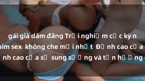 gái già dâm đãng Trải nghiệm cực kỳ nóng bỏng trong phim sex  không che mới nhất  Đỉnh cao của sự sung sướng và tận hưởng chân thật