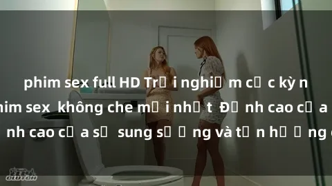 phim sex full HD Trải nghiệm cực kỳ nóng bỏng trong phim sex  không che mới nhất  Đỉnh cao của sự sung sướng và tận hưởng chân thật