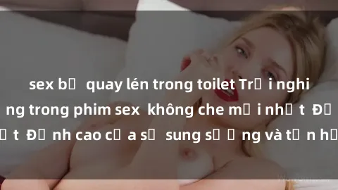 sex bị quay lén trong toilet Trải nghiệm cực kỳ nóng bỏng trong phim sex  không che mới nhất  Đỉnh cao của sự sung sướng và tận hưởng chân thật