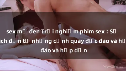 sex mỹ đen Trải nghiệm phim sex : Sự kích thích đến từ những cảnh quay độc đáo và hấp dẫn