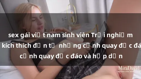 sex gái việt nam sinh viên Trải nghiệm phim sex : Sự kích thích đến từ những cảnh quay độc đáo và hấp dẫn
