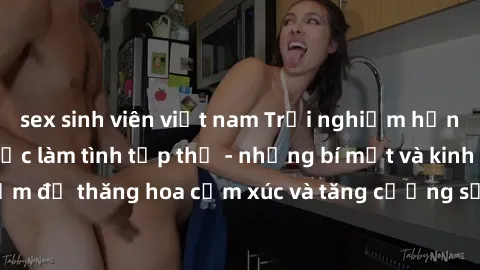 sex sinh viên việt nam Trải nghiệm hứng khởi cùng với việc làm tình tập thể - những bí mật và kinh nghiệm để thăng hoa cảm xúc và tăng cường sự gắn kết trong mối quan hệ