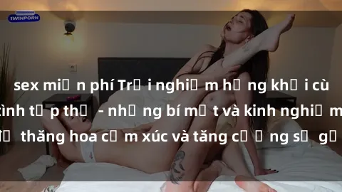 sex miễn phí Trải nghiệm hứng khởi cùng với việc làm tình tập thể - những bí mật và kinh nghiệm để thăng hoa cảm xúc và tăng cường sự gắn kết trong mối quan hệ