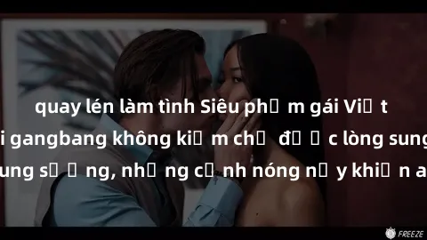 quay lén làm tình Siêu phẩm gái Việt tham gia trong buổi gangbang không kiềm chế được lòng sung sướng, những cảnh nóng nảy khiến ai cũng phải mãn nhãn