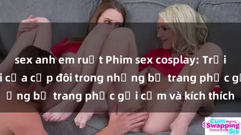 sex anh em ruột Phim sex cosplay: Trải nghiệm tuyệt vời của cặp đôi trong những bộ trang phục gợi cảm và kích thích