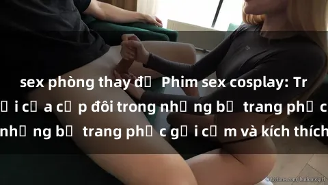 sex phòng thay đồ Phim sex cosplay: Trải nghiệm tuyệt vời của cặp đôi trong những bộ trang phục gợi cảm và kích thích