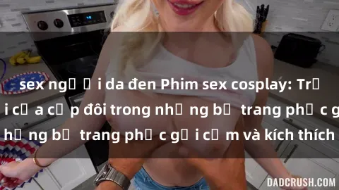 sex người da đen Phim sex cosplay: Trải nghiệm tuyệt vời của cặp đôi trong những bộ trang phục gợi cảm và kích thích