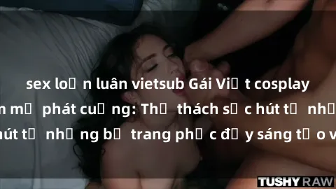 sex loạn luân vietsub Gái Việt cosplay sexy khiến fan hâm mộ phát cuồng: Thử thách sức hút từ những bộ trang phục đầy sáng tạo và quyến rũ!
