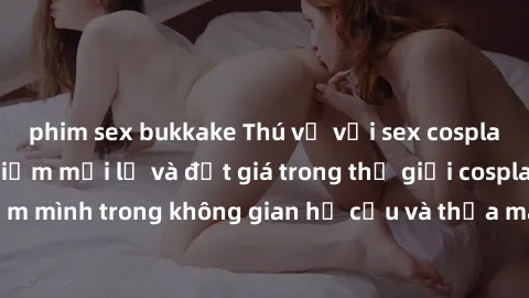 phim sex bukkake Thú vị với sex cosplay anime: Trải nghiệm mới lạ và đắt giá trong thế giới cosplay! Đắm mình trong không gian hư cấu và thỏa mãn niềm đam mê của bạn!