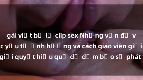 gái việt bị lộ clip sex Những vấn đề về sex học sinh: Các yếu tố ảnh hưởng và cách giáo viên giải quyết hiệu quả để đảm bảo sự phát triển toàn diện.
