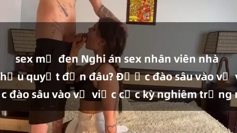 sex mỹ đen Nghi án sex nhân viên nhà hàng: Hậu quả và hậu quyết đến đâu? Được đào sâu vào vụ việc cực kỳ nghiêm trọng này.