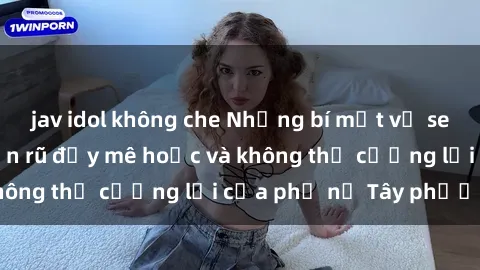 jav idol không che Những bí mật về sex gái Tây: Sự quyến rũ đầy mê hoặc và không thể cưỡng lại của phụ nữ Tây phương