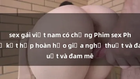 sex gái việt nam có chồng Phim sex Pháp - Sự kết hợp hoàn hảo giữa nghệ thuật và đam mê
