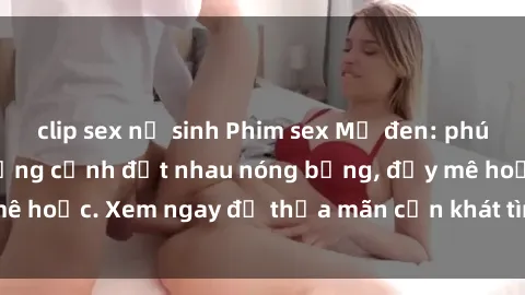 clip sex nữ sinh Phim sex Mỹ đen: phút mãnh liệt với những cảnh địt nhau nóng bỏng, đầy mê hoặc. Xem ngay để thỏa mãn cơn khát tình dục của bạn!