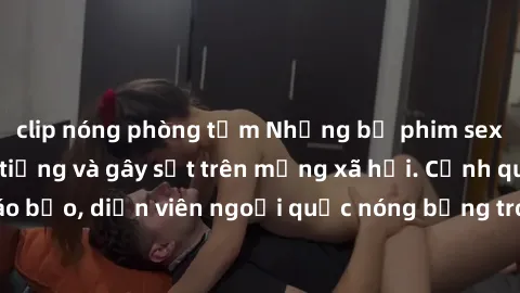 clip nóng phòng tắm Những bộ phim sex ngoại quốc nổi tiếng và gây sốt trên mạng xã hội. Cảnh quay táo bạo, diễn viên ngoại quốc nóng bỏng trong các tác phẩm đỉnh cao.