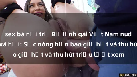 sex bà nội trợ Bộ ảnh gái Việt Nam nude gây sốt mạng xã hội: Sắc nóng hơn bao giờ hết và thu hút triệu lượt xem