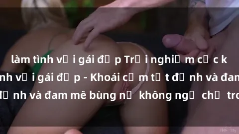làm tình với gái đẹp Trải nghiệm cực kỳ thú vị khi làm tình với gái đẹp - Khoái cảm tột đỉnh và đam mê bùng nổ không ngờ chỉ trong một đêm!