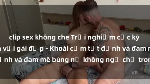 clip sex không che Trải nghiệm cực kỳ thú vị khi làm tình với gái đẹp - Khoái cảm tột đỉnh và đam mê bùng nổ không ngờ chỉ trong một đêm!