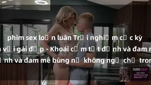phim sex loạn luân Trải nghiệm cực kỳ thú vị khi làm tình với gái đẹp - Khoái cảm tột đỉnh và đam mê bùng nổ không ngờ chỉ trong một đêm!