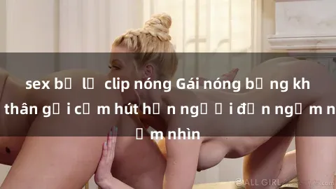 sex bị lộ clip nóng Gái nóng bỏng khỏa thân gợi cảm hút hồn người đến ngắm nhìn