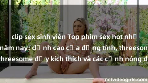 clip sex sinh viên Top phim sex hot nhất không thể bỏ lỡ năm nay: đỉnh cao của đồng tính, threesome đầy kích thích và các cảnh nóng đang gây sốt!