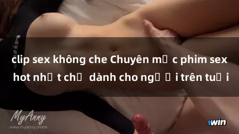 clip sex không che Chuyên mục phim sex hot nhất chỉ dành cho người trên tuổi