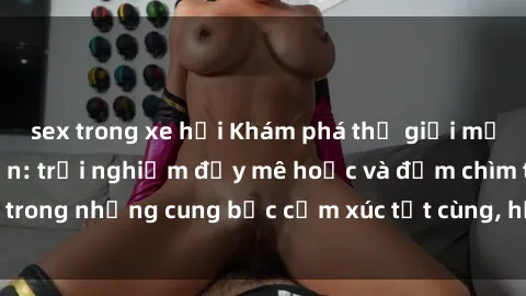 sex trong xe hơi Khám phá thế giới mới với sex người lớn: trải nghiệm đầy mê hoặc và đắm chìm trong những cung bậc cảm xúc tột cùng, hứng khởi và cuốn hút.