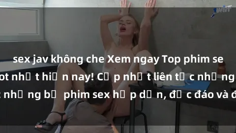 sex jav không che Xem ngay Top phim sex mới nhất đang hot nhất hiện nay! Cập nhật liên tục những bộ phim sex hấp dẫn, độc đáo và đầy kích thích.