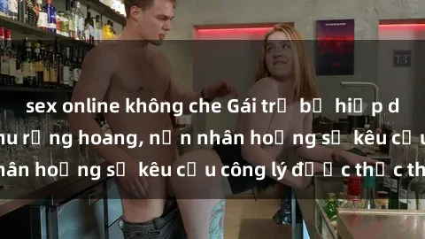 sex online không che Gái trẻ bị hiếp dâm bạo lực trong khu rừng hoang, nạn nhân hoảng sợ kêu cầu công lý được thực thi
