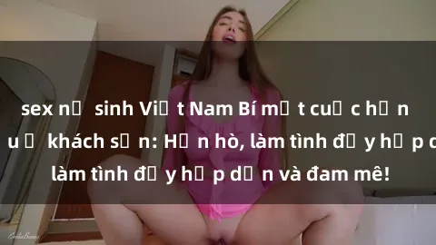 sex nữ sinh Việt Nam Bí mật cuộc hẹn gái Việt lần đầu ở khách sạn: Hẹn hò, làm tình đầy hấp dẫn và đam mê!