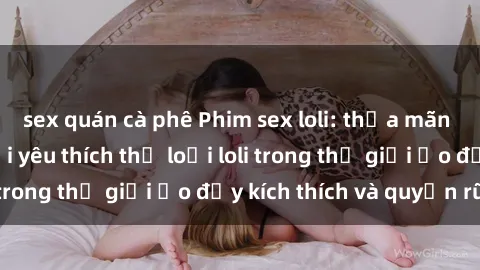 sex quán cà phê Phim sex loli: thỏa mãn đam mê của người yêu thích thể loại loli trong thế giới ảo đầy kích thích và quyến rũ.