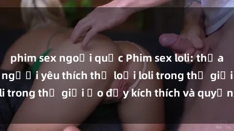 phim sex ngoại quốc Phim sex loli: thỏa mãn đam mê của người yêu thích thể loại loli trong thế giới ảo đầy kích thích và quyến rũ.