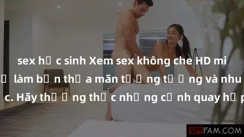 sex học sinh Xem sex không che HD miễn phí đảm bảo sẽ làm bạn thỏa mãn tưởng tượng và nhu cầu tình dục. Hãy thưởng thức những cảnh quay hấp dẫn và mãnh liệt ngay bây giờ!