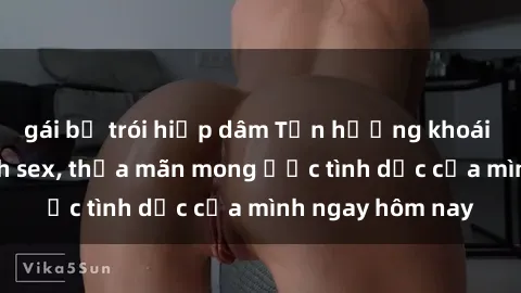 gái bị trói hiếp dâm Tận hưởng khoái cảm với gái xinh sex, thỏa mãn mong ước tình dục của mình ngay hôm nay