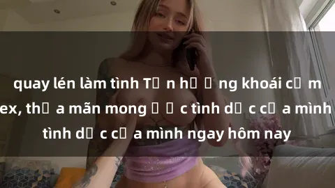 quay lén làm tình Tận hưởng khoái cảm với gái xinh sex, thỏa mãn mong ước tình dục của mình ngay hôm nay