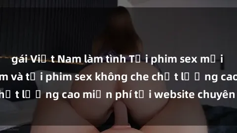 gái Việt Nam làm tình Tải phim sex mới nhất hot nhất - Xem và tải phim sex không che chất lượng cao miễn phí tại website chuyên nghiệp.
