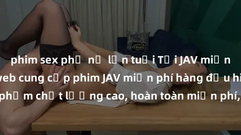 phim sex phụ nữ lớn tuổi Tải JAV miễn phí: Các trang web cung cấp phim JAV miễn phí hàng đầu hiện nay. Các tác phẩm chất lượng cao, hoàn toàn miễn phí, giúp bạn thỏa mãn niềm đam mê mà không tốn kém.