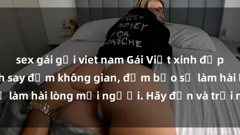 sex gái gọi viet nam Gái Việt xinh đẹp, nồng nàn làm tình say đắm không gian, đảm bảo sẽ làm hài lòng mọi người. Hãy đến và trải nghiệm ngay!