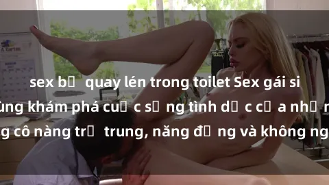 sex bị quay lén trong toilet Sex gái sinh viên hot nhất: Cùng khám phá cuộc sống tình dục của những cô nàng trẻ trung, năng động và không ngần ngại thử nghiệm!