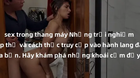 sex trong thang máy Những trải nghiệm mới lạ với sex tập thể và cách thức truy cập vào hành lang đam mê của bạn. Hãy khám phá những khoái cảm đầy kích thích với tập thể hấp dẫn!
