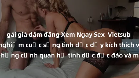 gái già dâm đãng Xem Ngay Sex  Vietsub Full HD - Cùng trải nghiệm cuộc sống tình dục đầy kích thích với những cảnh quan hệ tình dục độc đáo và mãnh liệt trong bộ phim này!