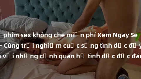 phim sex không che miễn phí Xem Ngay Sex  Vietsub Full HD - Cùng trải nghiệm cuộc sống tình dục đầy kích thích với những cảnh quan hệ tình dục độc đáo và mãnh liệt trong bộ phim này!