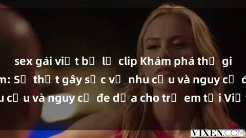 sex gái việt bị lộ clip Khám phá thế giới sex loli Việt Nam: Sự thật gây sốc về nhu cầu và nguy cơ đe dọa cho trẻ em tại Việt Nam
