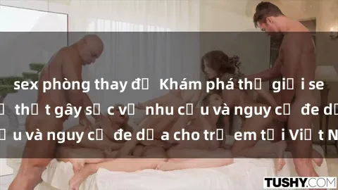 sex phòng thay đồ Khám phá thế giới sex loli Việt Nam: Sự thật gây sốc về nhu cầu và nguy cơ đe dọa cho trẻ em tại Việt Nam